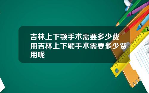 吉林上下颚手术需要多少费用吉林上下颚手术需要多少费用呢