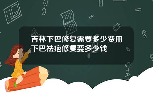吉林下巴修复需要多少费用下巴祛疤修复要多少钱