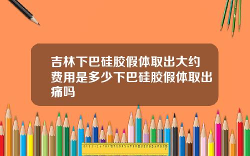 吉林下巴硅胶假体取出大约费用是多少下巴硅胶假体取出痛吗