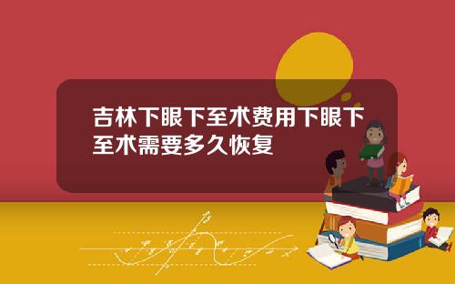 吉林下眼下至术费用下眼下至术需要多久恢复