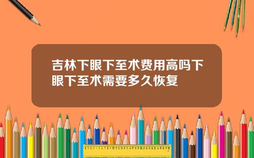 吉林下眼下至术费用高吗下眼下至术需要多久恢复