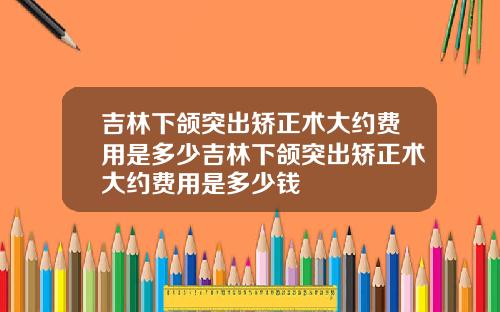 吉林下颌突出矫正术大约费用是多少吉林下颌突出矫正术大约费用是多少钱
