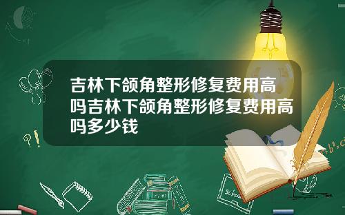 吉林下颌角整形修复费用高吗吉林下颌角整形修复费用高吗多少钱