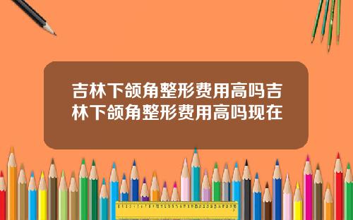 吉林下颌角整形费用高吗吉林下颌角整形费用高吗现在