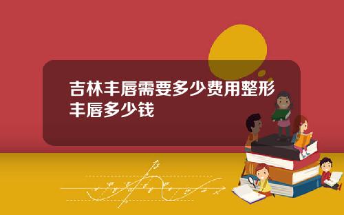 吉林丰唇需要多少费用整形丰唇多少钱