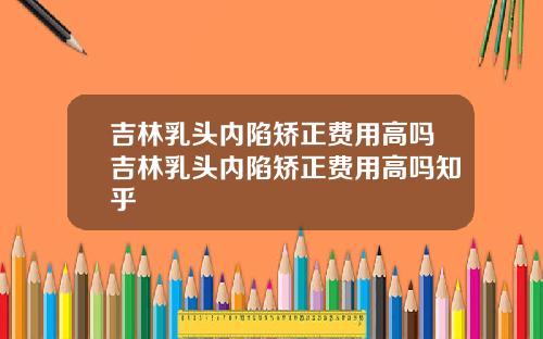 吉林乳头内陷矫正费用高吗吉林乳头内陷矫正费用高吗知乎