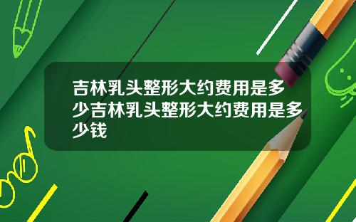 吉林乳头整形大约费用是多少吉林乳头整形大约费用是多少钱