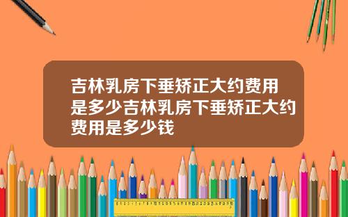 吉林乳房下垂矫正大约费用是多少吉林乳房下垂矫正大约费用是多少钱