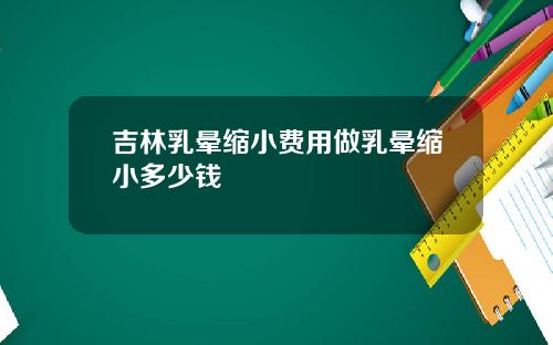 吉林乳晕缩小费用做乳晕缩小多少钱