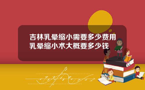 吉林乳晕缩小需要多少费用乳晕缩小术大概要多少钱