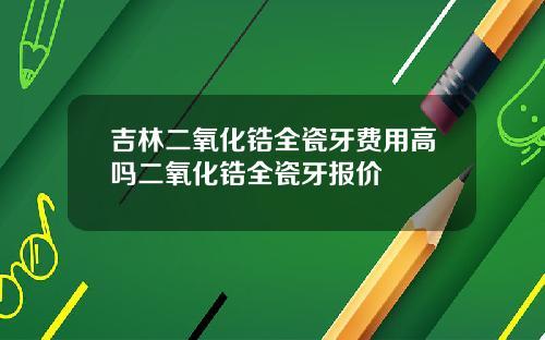吉林二氧化锆全瓷牙费用高吗二氧化锆全瓷牙报价