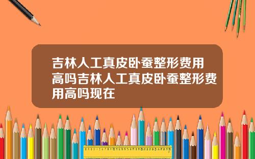 吉林人工真皮卧蚕整形费用高吗吉林人工真皮卧蚕整形费用高吗现在