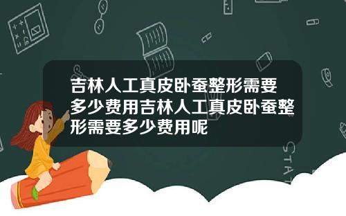 吉林人工真皮卧蚕整形需要多少费用吉林人工真皮卧蚕整形需要多少费用呢