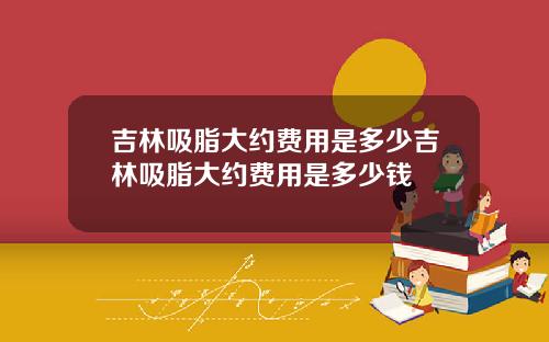 吉林吸脂大约费用是多少吉林吸脂大约费用是多少钱