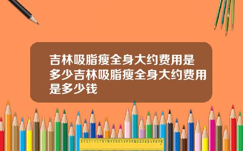 吉林吸脂瘦全身大约费用是多少吉林吸脂瘦全身大约费用是多少钱