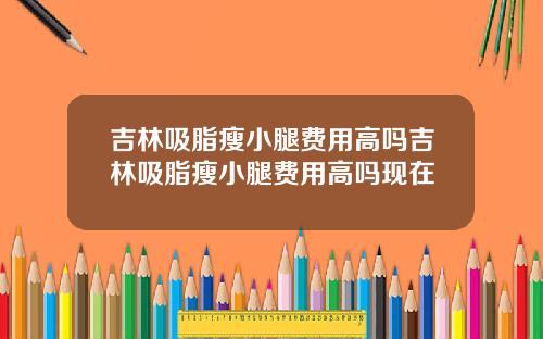 吉林吸脂瘦小腿费用高吗吉林吸脂瘦小腿费用高吗现在