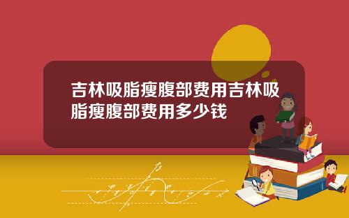 吉林吸脂瘦腹部费用吉林吸脂瘦腹部费用多少钱