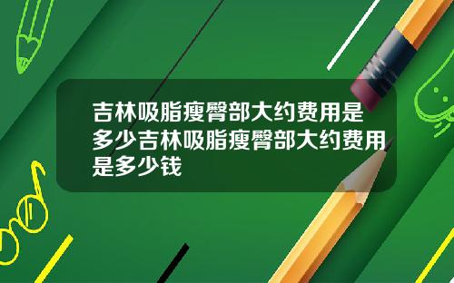 吉林吸脂瘦臀部大约费用是多少吉林吸脂瘦臀部大约费用是多少钱