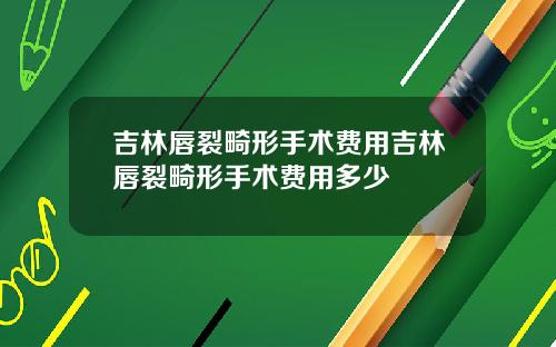 吉林唇裂畸形手术费用吉林唇裂畸形手术费用多少