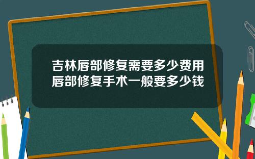 吉林唇部修复需要多少费用唇部修复手术一般要多少钱