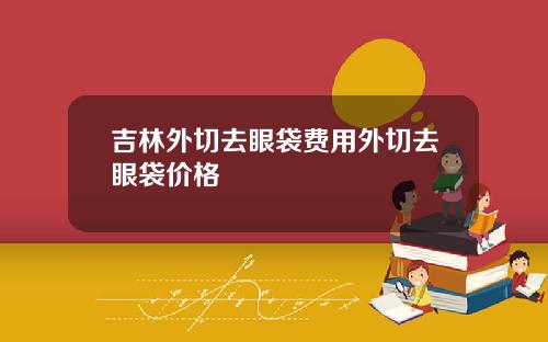 吉林外切去眼袋费用外切去眼袋价格
