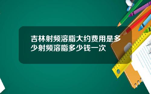 吉林射频溶脂大约费用是多少射频溶脂多少钱一次