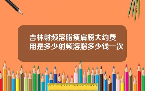 吉林射频溶脂瘦肩膀大约费用是多少射频溶脂多少钱一次