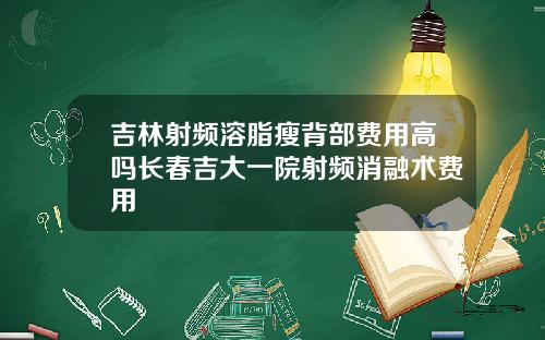 吉林射频溶脂瘦背部费用高吗长春吉大一院射频消融术费用