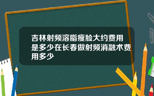 吉林射频溶脂瘦脸大约费用是多少在长春做射频消融术费用多少