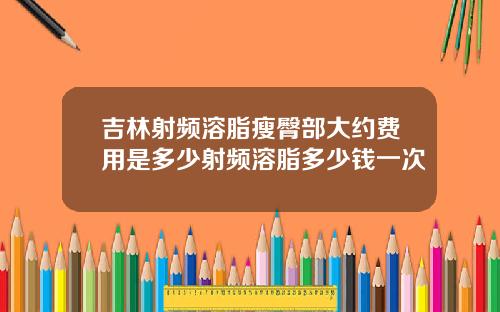 吉林射频溶脂瘦臀部大约费用是多少射频溶脂多少钱一次