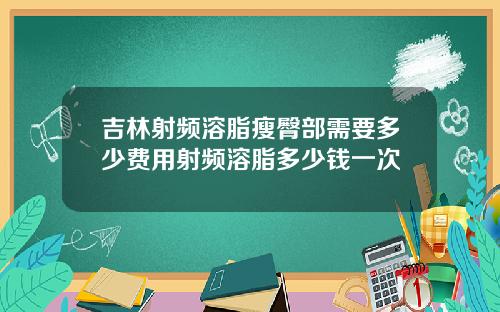 吉林射频溶脂瘦臀部需要多少费用射频溶脂多少钱一次