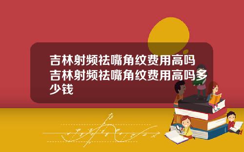 吉林射频祛嘴角纹费用高吗吉林射频祛嘴角纹费用高吗多少钱