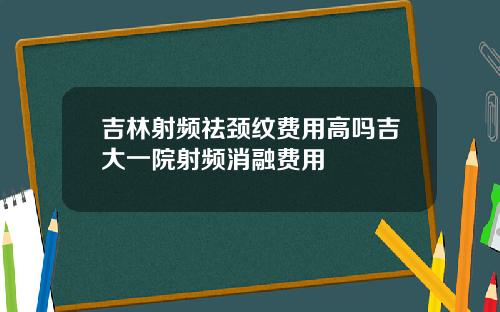 吉林射频祛颈纹费用高吗吉大一院射频消融费用