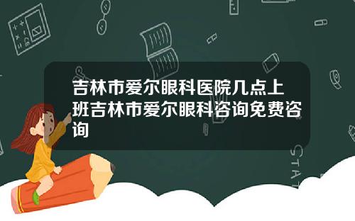吉林市爱尔眼科医院几点上班吉林市爱尔眼科咨询免费咨询