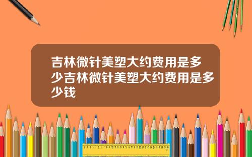 吉林微针美塑大约费用是多少吉林微针美塑大约费用是多少钱