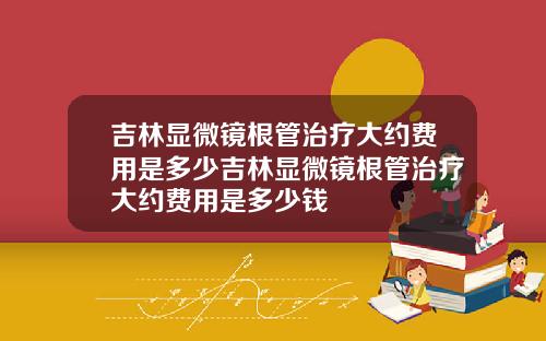 吉林显微镜根管治疗大约费用是多少吉林显微镜根管治疗大约费用是多少钱