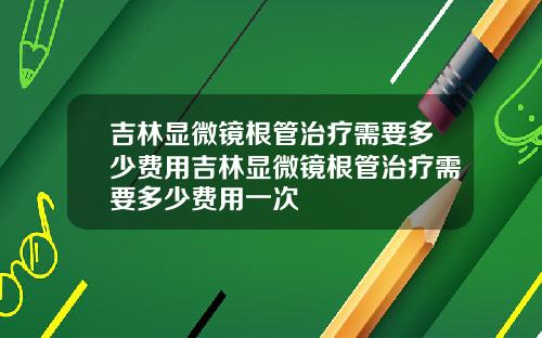 吉林显微镜根管治疗需要多少费用吉林显微镜根管治疗需要多少费用一次