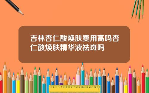 吉林杏仁酸焕肤费用高吗杏仁酸焕肤精华液祛斑吗