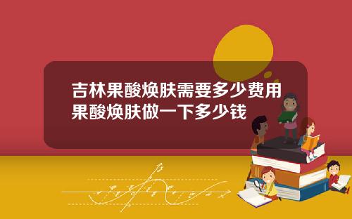 吉林果酸焕肤需要多少费用果酸焕肤做一下多少钱