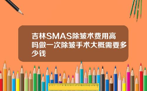 吉林SMAS除皱术费用高吗做一次除皱手术大概需要多少钱