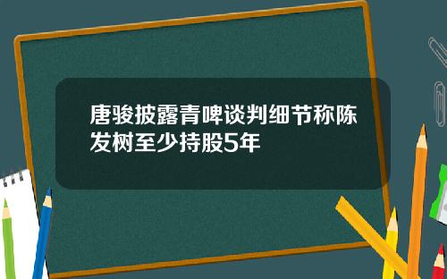 唐骏披露青啤谈判细节称陈发树至少持股5年