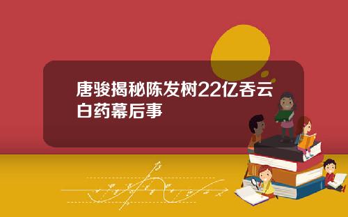唐骏揭秘陈发树22亿吞云白药幕后事