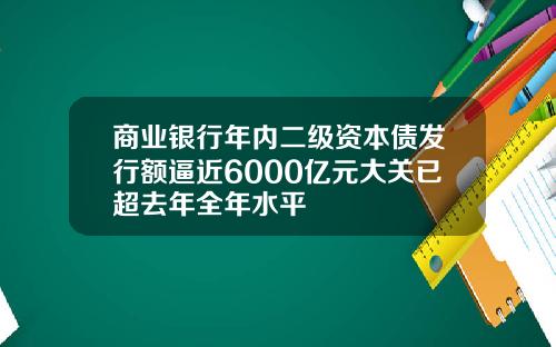 商业银行年内二级资本债发行额逼近6000亿元大关已超去年全年水平