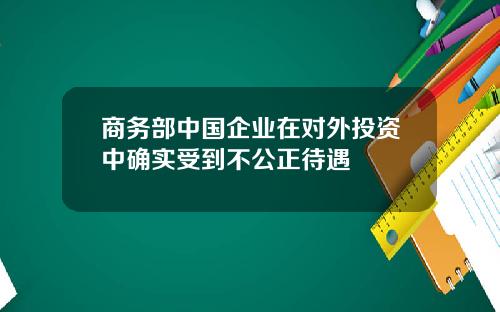 商务部中国企业在对外投资中确实受到不公正待遇