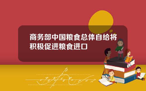 商务部中国粮食总体自给将积极促进粮食进口