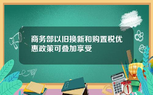 商务部以旧换新和购置税优惠政策可叠加享受