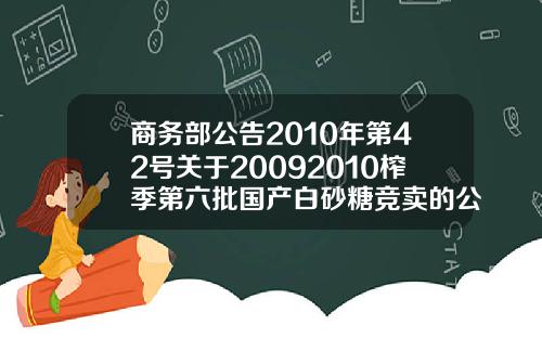 商务部公告2010年第42号关于20092010榨季第六批国产白砂糖竞卖的公告