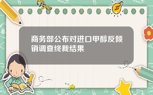 商务部公布对进口甲醇反倾销调查终裁结果