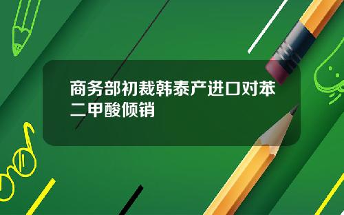 商务部初裁韩泰产进口对苯二甲酸倾销