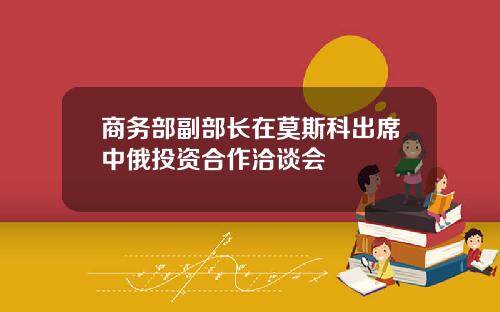 商务部副部长在莫斯科出席中俄投资合作洽谈会